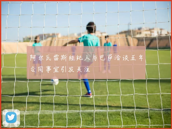 阿尔瓦雷斯经纪人与巴萨洽谈五年合同事宜引发关注