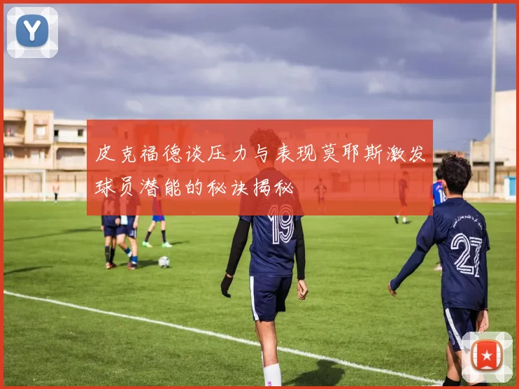 皮克福德谈压力与表现莫耶斯激发球员潜能的秘诀揭秘