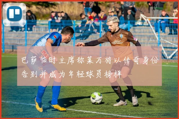 巴萨临时主席称莱万将以传奇身份告别并成为年轻球员榜样