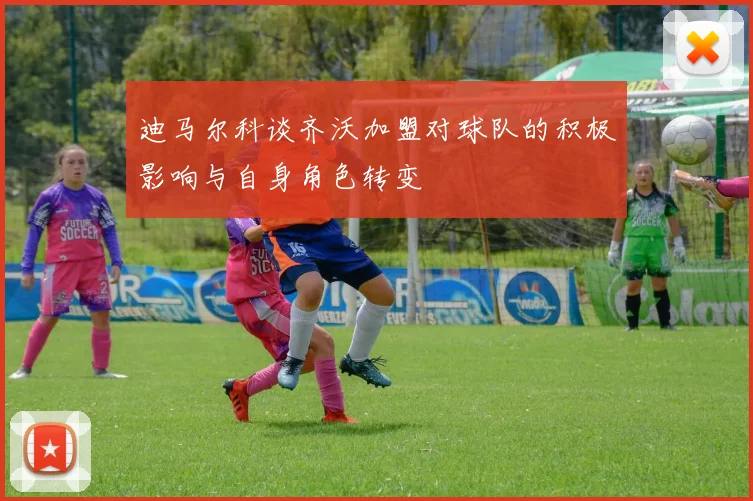 迪马尔科谈齐沃加盟对球队的积极影响与自身角色转变