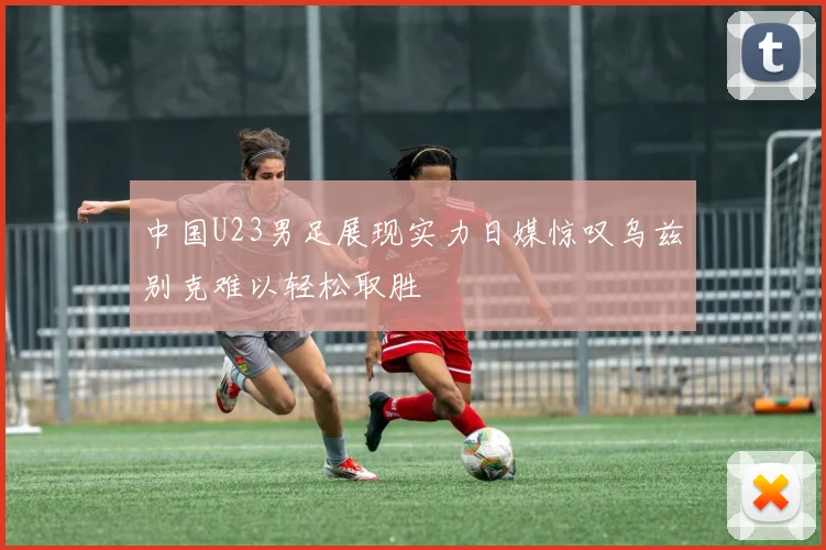 中国U23男足展现实力日媒惊叹乌兹别克难以轻松取胜