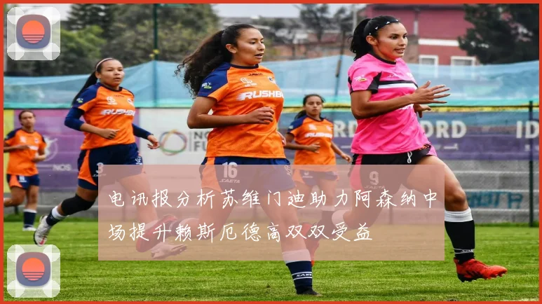 电讯报分析苏维门迪助力阿森纳中场提升赖斯厄德高双双受益