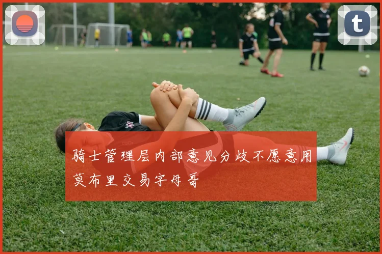 骑士管理层内部意见分歧不愿意用莫布里交易字母哥