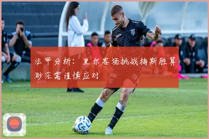 法甲分析：里尔客场挑战梅斯胜算渺茫需谨慎应对