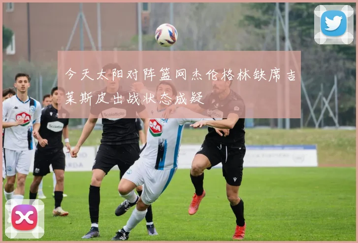 今天太阳对阵篮网杰伦格林缺席吉莱斯皮出战状态成疑