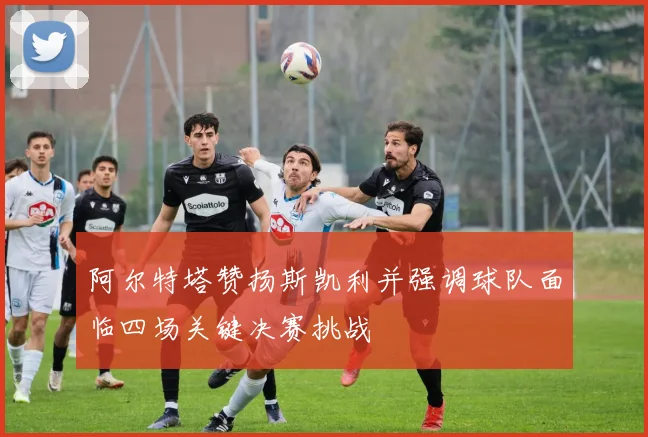 阿尔特塔赞扬斯凯利并强调球队面临四场关键决赛挑战